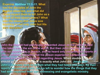 Examine Matthew 11:1–11. What
 had the disciples of John the
 Baptist observed, and what did
 Jesus expect them to tell John as a
 result of their observations? What
 was the lesson that Jesus was
 teaching to not only John but His
 own disciples?




John the Baptist had previously presented Jesus as the Lamb of God
who takes away the sin of the world. But then John was imprisoned
with no opportunity to preach, and he heard only secondhand reports of
Jesus’ ministry. It seems that his prison experience caused some
doubts to surface in his mind regarding Jesus. When doubts arise we
should go to Jesus, and that is exactly what John did. Jesus sent
John’s disciples back to tell him what they had heard and seen. As their
reports encouraged John, we are left to wonder how the things that they
had seen impacted their own witnessing and evangelistic ministry.
 