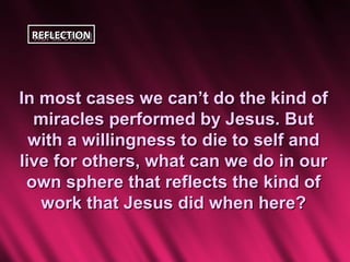 REFLECTION
 REFLECTION




In most cases we can’t do the kind of
  miracles performed by Jesus. But
  with a willingness to die to self and
live for others, what can we do in our
 own sphere that reflects the kind of
   work that Jesus did when here?
 