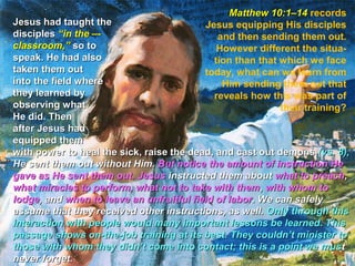 Matthew 10:1–14 records
Jesus had taught the                     Jesus equipping His disciples
disciples “in the –-                        and then sending them out.
classroom,” so to                           However different the situa-
speak. He had also                         tion than that which we face
taken them out                           today, what can we learn from
into the field where                         Him sending them out that
they learned by                            reveals how this was part of
observing what                                            their training?
He did. Then
after Jesus had
equipped them
with power to heal the sick, raise the dead, and cast out demons (vs. 8),
He sent them out without Him. But notice the amount of instruction He
gave as He sent them out. Jesus instructed them about what to preach,
what miracles to perform, what not to take with them , with whom to
lodge, and when to leave an unfruitful field of labor. We can safely
assume that they received other instructions, as well. Only through this
interaction with people would many important lessons be learned. This
passage shows on-the-job training at its best. They couldn’t minister to
those with whom they didn’t come into contact; this is a point we mus t
never forget.
 