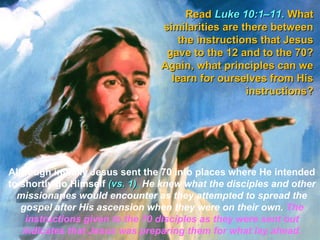Read Luke 10:1–11. What
                                 similarities are there between
                                     the instructions that Jesus
                                  gave to the 12 and to the 70?
                                 Again, what principles can we
                                   learn for ourselves from His
                                                   instructions?




Although initially Jesus sent the 70 into places where He intended
to shortly go Himself (vs. 1), He knew what the disciples and other
                           1)
  missionaries would encounter as they attempted to spread the
   gospel after His ascension when they were on their own. The
    instructions given to the 70 disciples as they were sent out
   indicates that Jesus was preparing them for what lay ahead.
 