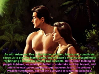 As with Adam and Eve in the Garden of Eden, failure may sometimes
cause us to play the blame game, one of Satan’s most successful tools
for bringing disharmony among God’s people. Rather than looking for
people to blame, we would do better to undertake serious, honest, and
   intensive evaluation, remembering that even Jesus, the greatest
   Preacher/Evangelist, did not win everyone to whom He appealed.
 