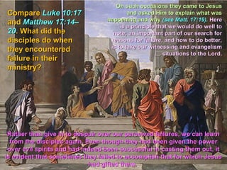 On such occasions they came to Jesus
Compare Luke 10:17                        and asked Him to explain what was
                                  happening and why (see Matt. 17:19). Here
and Matthew 17:14–
                                       is a principle that we would do well to
20. What did the                    note; an important part of our search for
disciples do when                  reasons for failure, and how to do better,
                                   is to take our witnessing and evangelism
they encountered
                                                        situations to the Lord.
failure in their
ministry?




 Rather than give in to despair over our perceived failures, we can learn
  from the disciples again. Even though they had been given the power
 over evil spirits and had indeed been successful in casting them out, it
is evident that sometimes they failed to accomplish that for which Jesus
                             had gifted them.
 