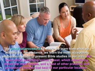 The practical/procedural is where we learn from what we
  actually do. For instance, we learn the most acceptable
sequence in which to present Bible studies in our area. We
  learn which preaching venue is best, which advertising
 draws the most people, and a host of other practical and
  procedural choices that best fit our particular location.
 