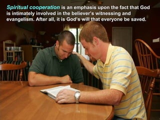 Spiritual cooperation is an emphasis upon the fact that God
is intimately involved in the believer’s witnessing and
evangelism. After all, it is God’s will that everyone be saved.
 