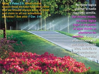 Read 2 Peter 3:9. What crucial
  Lee 2 Pedro 3:9.                        No tiene lógica
lesson must we take from this verse
that we lección always keep in mind
  ¿Qué should                            plantar si nadie
  importante
and claim in all our witnessing        regará la semilla.
  obtenemos de
activities? See also 1 Cor. 3:6.       Del mismo modo,
 este versículo que                        no tiene lógica
 siempre debemos                       regar si no pones
 recordar y                             el agua donde se
 reclamar en todas                          plantaron las
 nuestras                              semillas. Y, aun si
 actividades de                        el sembrador y el
 testificación? Ver                   que riega lo hacen
 también                                bien, todavía no
 1 Corintios 3:6.                     habrá crecimiento
                                      a menos que Dios
                                                    lo dé.
 