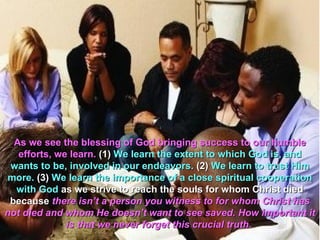 As we see the blessing of God bringing success to our humble
   efforts, we learn. (1) We learn the extent to which God is, and
 wants to be, involved in our endeavors. (2) We learn to trust Him
more. (3) We learn the importance of a close spiritual cooperation
  with God as we strive to reach the souls for whom Christ died
 because there isn’t a person you witness to for whom Christ has
not died and whom He doesn’t want to see saved. How important it
              is that we never forget this crucial truth.
 