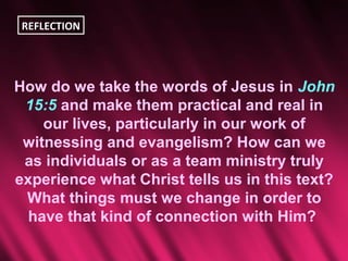 REFLECTION




How do we take the words of Jesus in John
 15:5 and make them practical and real in
    our lives, particularly in our work of
 witnessing and evangelism? How can we
 as individuals or as a team ministry truly
experience what Christ tells us in this text?
 What things must we change in order to
  have that kind of connection with Him?
 