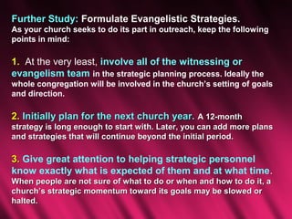 Further Study: Formulate Evangelistic Strategies.
As your church seeks to do its part in outreach, keep the following
points in mind:

1. At the very least, involve all of the witnessing or
evangelism team in the strategic planning process. Ideally the
whole congregation will be involved in the church’s setting of goals
and direction.

2. Initially plan for the next church year. A 12-month
strategy is long enough to start with. Later, you can add more plans
and strategies that will continue beyond the initial period.

3. Give great attention to helping strategic personnel
know exactly what is expected of them and at what time.
When people are not sure of what to do or when and how to do it, a
church’s strategic momentum toward its goals may be slowed or
halted.
 