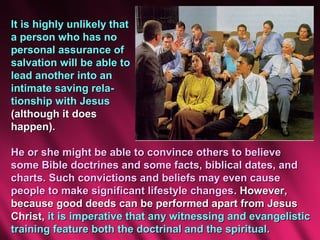 It is highly unlikely that
a person who has no
personal assurance of
salvation will be able to
lead another into an
intimate saving rela-
tionship with Jesus
(although it does
happen).

He or she might be able to convince others to believe
some Bible doctrines and some facts, biblical dates, and
charts. Such convictions and beliefs may even cause
people to make significant lifestyle changes. However,
because good deeds can be performed apart from Jesus
Christ, it is imperative that any witnessing and evangelistic
training feature both the doctrinal and the spiritual.
 