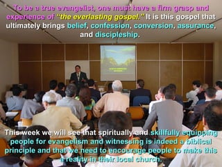 To be a true evangelist, one must have a firm grasp and
experience of “the everlasting gospel.” It is this gospel that
ultimately brings belief, confession, conversion, assurance,
                      and discipleship.




This week we will see that spiritually and skillfully equipping
 people for evangelism and witnessing is indeed a biblical
principle and that we need to encourage people to make this
                a reality in their local church.
 