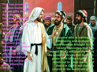 God has promised
to bless leaders with
certain gifts that will
help them to
function as leaders
and trai-ners for
ministry. We can’t
stress enough,
however, that
evangelists,
                              Everyone who is training for
pastors, and
                               witnessing and evangelism
teachers are not
                              work must be brought to the
following scriptural
                                strong conviction that it is
guidelines if they        indeed God’s will that the world
are doing all the         be saved from sin, that the God-
work themselves
                            given work of the church is to
and are not equip-
                             reach out to a lost world, and
ping others for
                               that it is God’s will that His
service.
                            church in the world will grow.
 