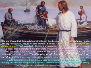It is significant that Jesus did not simply call the disciples to be fishers of men. He did
 not say “Follow Me, and be fishers of men.” He said, “ ‘Follow Me, and I will make you
fishers of men’ ” (ital. supplied). Right at the beginning of their formal association with
Jesus these men understood that they were embarking upon important training. Jesus
  called them into a learning environment where they would be trained for the task to
 which He had called them. The disciples would learn much through watching
and doing. Only when they had learned, on the local scene, what to do and how to do
     it would Jesus issue to them a worldwide commission. Without the appropriate
training, instruction, and personal spiritual development of workers, the task of taking
                the gospel to our neighborhoods would seem impossible.
 