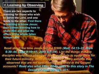 2.. Learning by Observing
     Learning by Observing
 There are two aspects to
 learning for those who wish
 to serve the Lord, and one
 leads to the other. First there
 is learning to know Jesus;
 then comes learning how to
 share Him and what He
 offers to the whole fallen
 human race.


  Read about the time Jesus fed the 5,000 (Matt. 14:13–21, Mark
   6:30–44, Luke 9:10–17, John 6:1–14). List the things that the
disciples would have observed that would help to equip them for
  their future ministry. What things can we safely assume they
    observed that are not specifically mentioned in the Gospel
 accounts? Read also what Ellen White adds to this story in The
                   Desire of Ages, pp. 364–371.
 