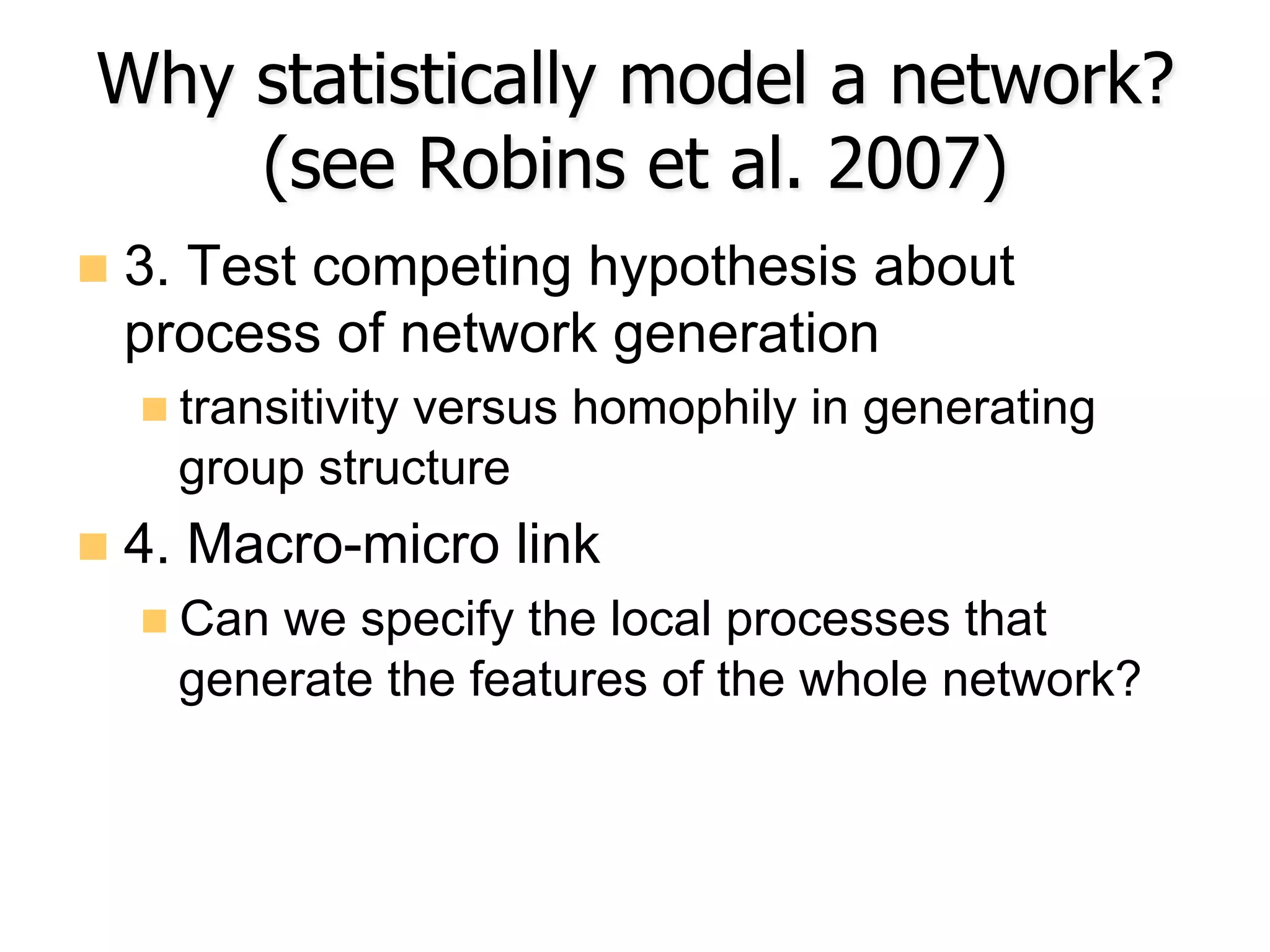 Why statistically model a network?
(see Robins et al. 2007)
n  3. Test competing hypothesis about
process of network generation
n transitivity versus homophily in generating
group structure
n  4. Macro-micro link
n Can we specify the local processes that
generate the features of the whole network?
 