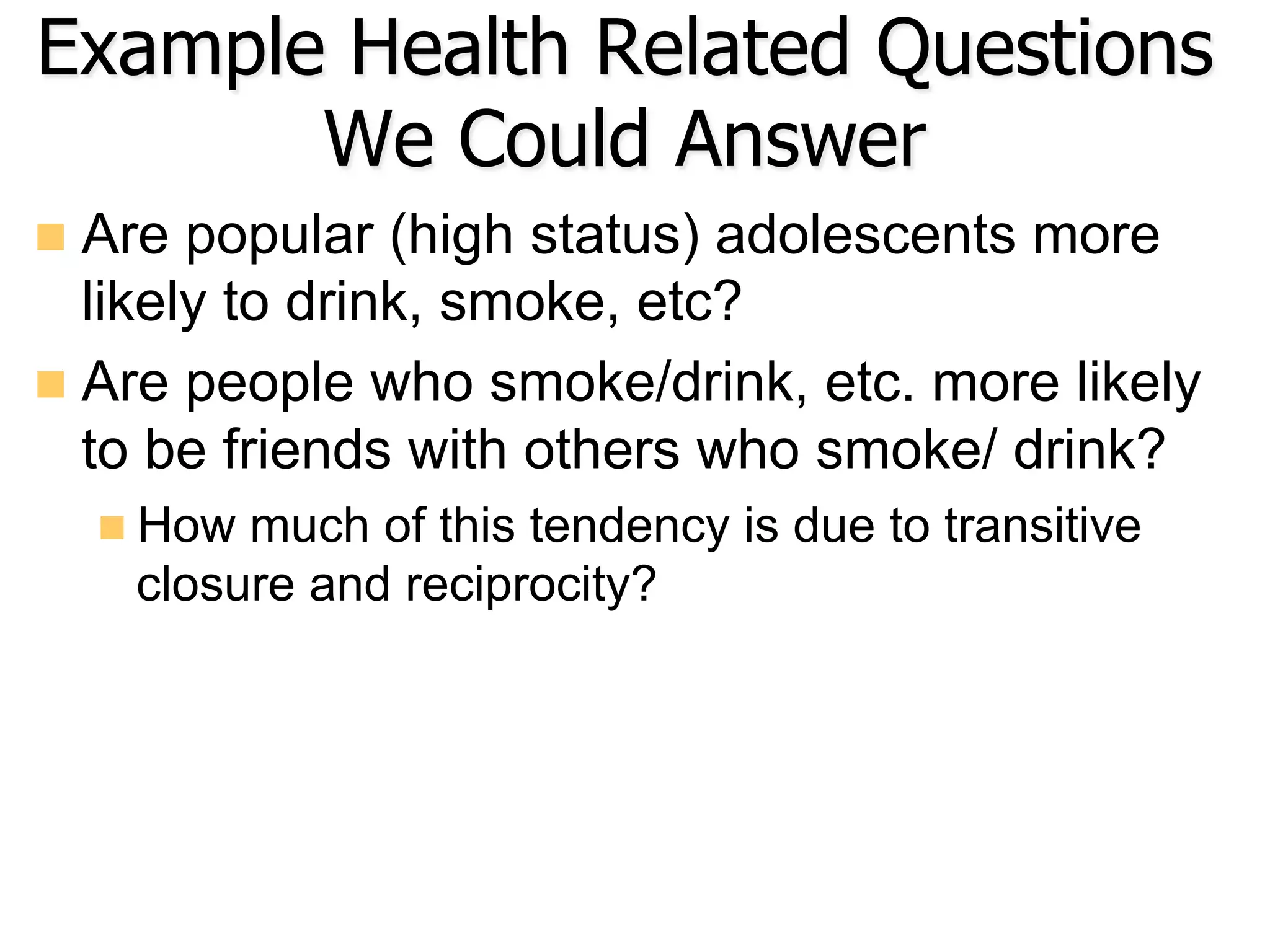 Example Health Related Questions
We Could Answer
n  Are popular (high status) adolescents more
likely to drink, smoke, etc?
n  Are people who smoke/drink, etc. more likely
to be friends with others who smoke/ drink?
n How much of this tendency is due to transitive
closure and reciprocity?
 