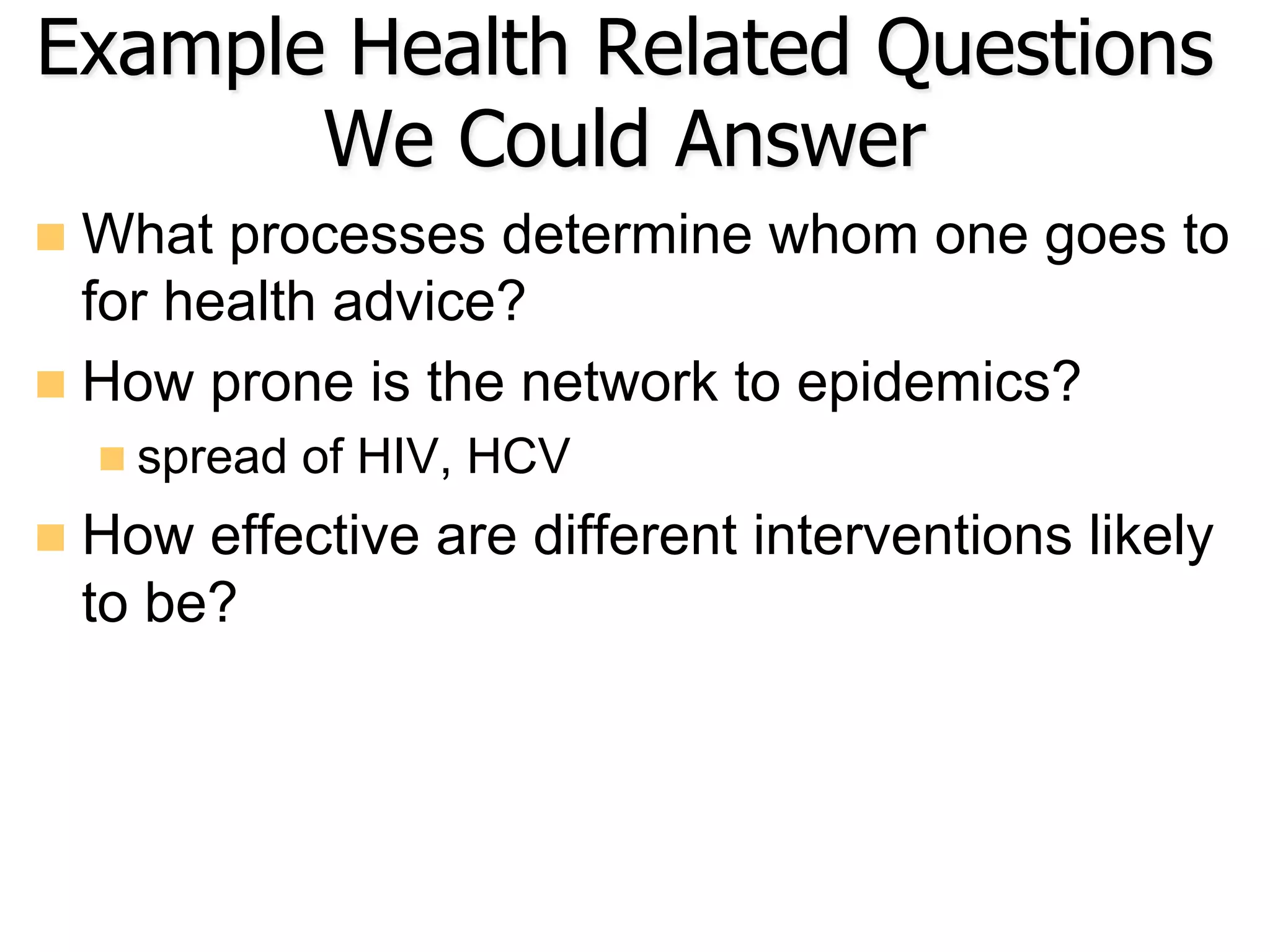 Example Health Related Questions
We Could Answer
n  What processes determine whom one goes to
for health advice?
n  How prone is the network to epidemics?
n spread of HIV, HCV
n  How effective are different interventions likely
to be?
 