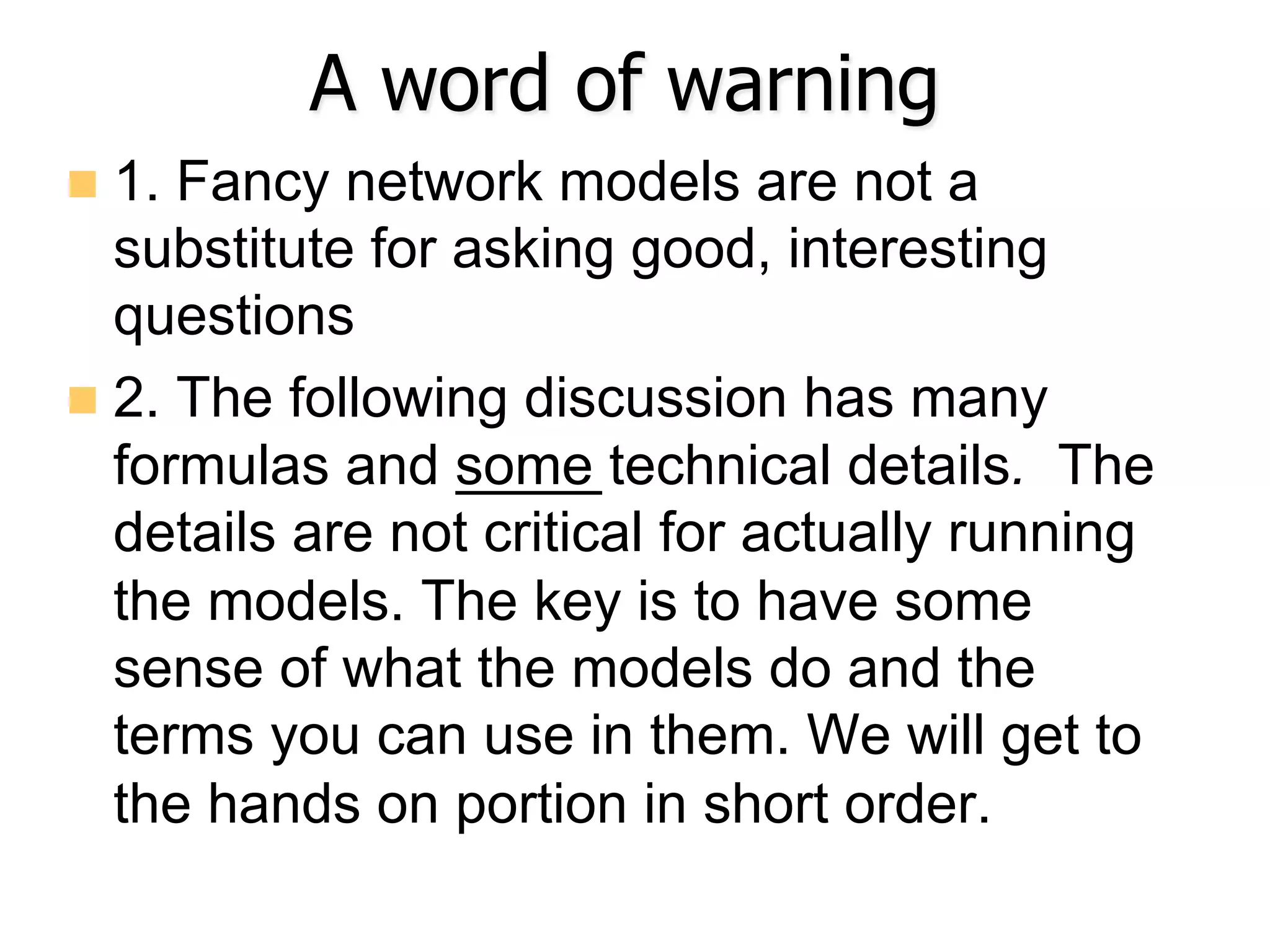 A word of warning
n  1. Fancy network models are not a
substitute for asking good, interesting
questions
n  2. The following discussion has many
formulas and some technical details. The
details are not critical for actually running
the models. The key is to have some
sense of what the models do and the
terms you can use in them. We will get to
the hands on portion in short order.
 