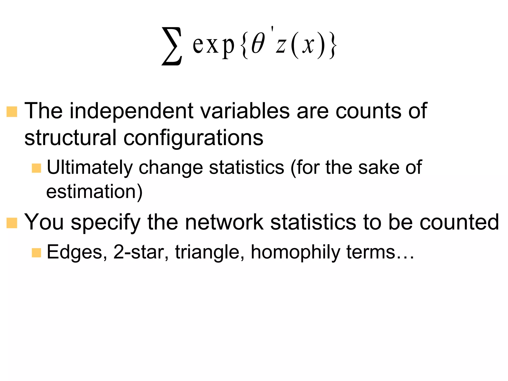 n  The independent variables are counts of
structural configurations
n Ultimately change statistics (for the sake of
estimation)
n  You specify the network statistics to be counted
n Edges, 2-star, triangle, homophily terms…
∑ )}(exp{ '
xzθ
 