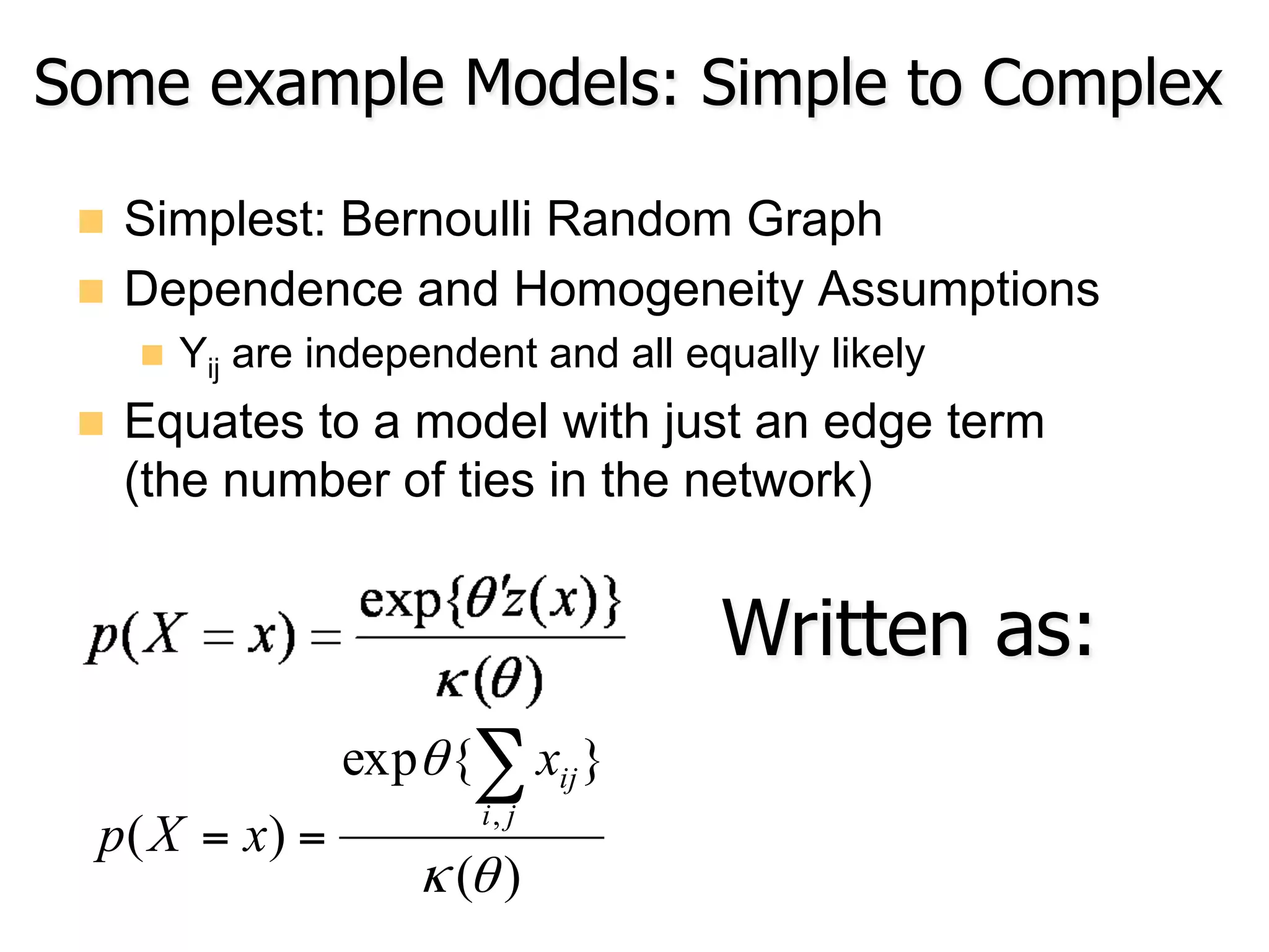 Some example Models: Simple to Complex
n  Simplest: Bernoulli Random Graph
n  Dependence and Homogeneity Assumptions
n  Yij are independent and all equally likely
n  Equates to a model with just an edge term
(the number of ties in the network)
)(
}{exp
)(
,
θκ
θ ∑
==
ji
ijx
xXp
Written as:
 