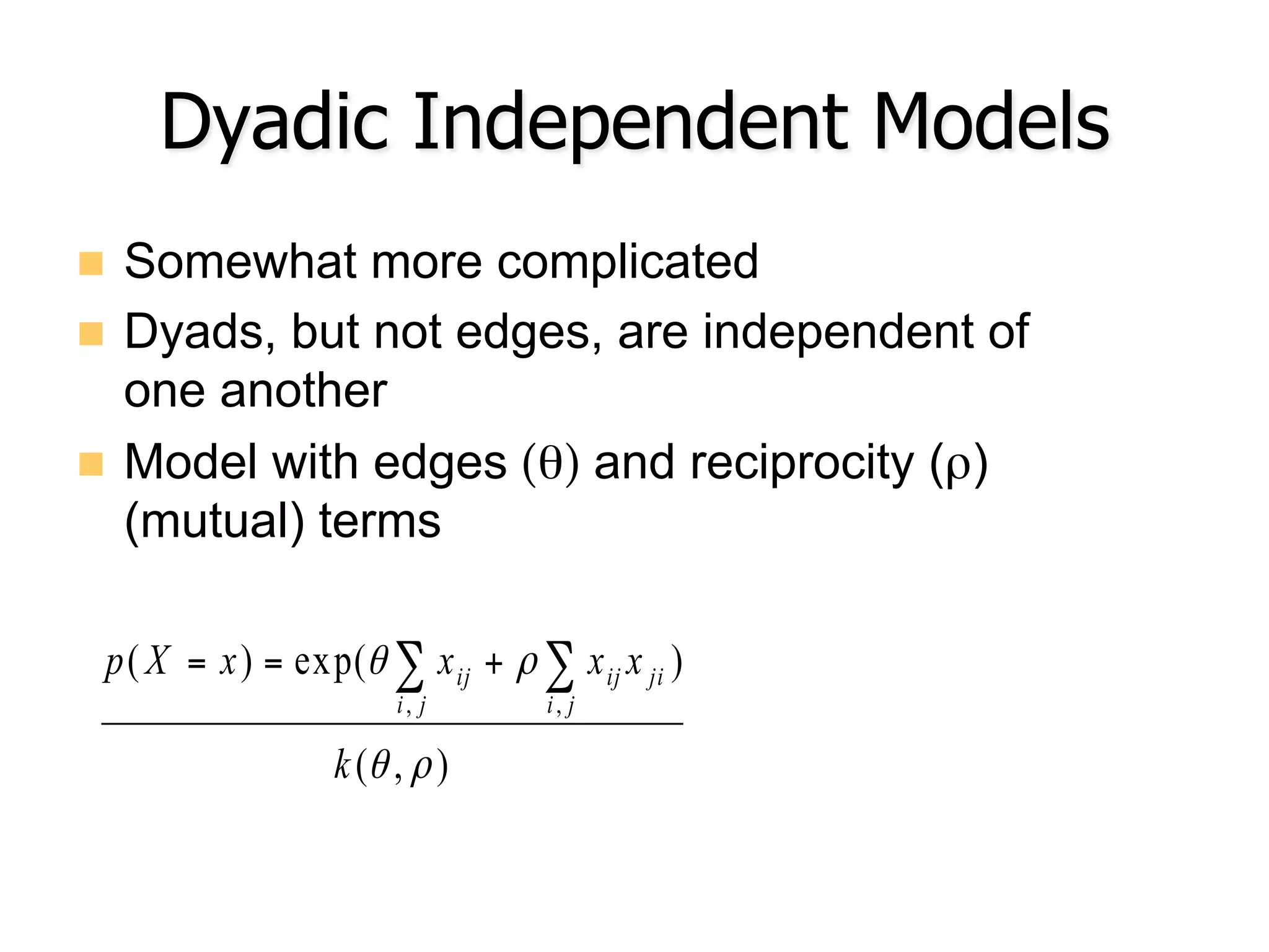 Dyadic Independent Models
n  Somewhat more complicated
n  Dyads, but not edges, are independent of
one another
n  Model with edges (θ) and reciprocity (ρ)
(mutual) terms
),(
)exp()(
,,
ρθ
ρθ
k
xxxxXp
ji
jiij
ji
ij ∑∑ +==
 