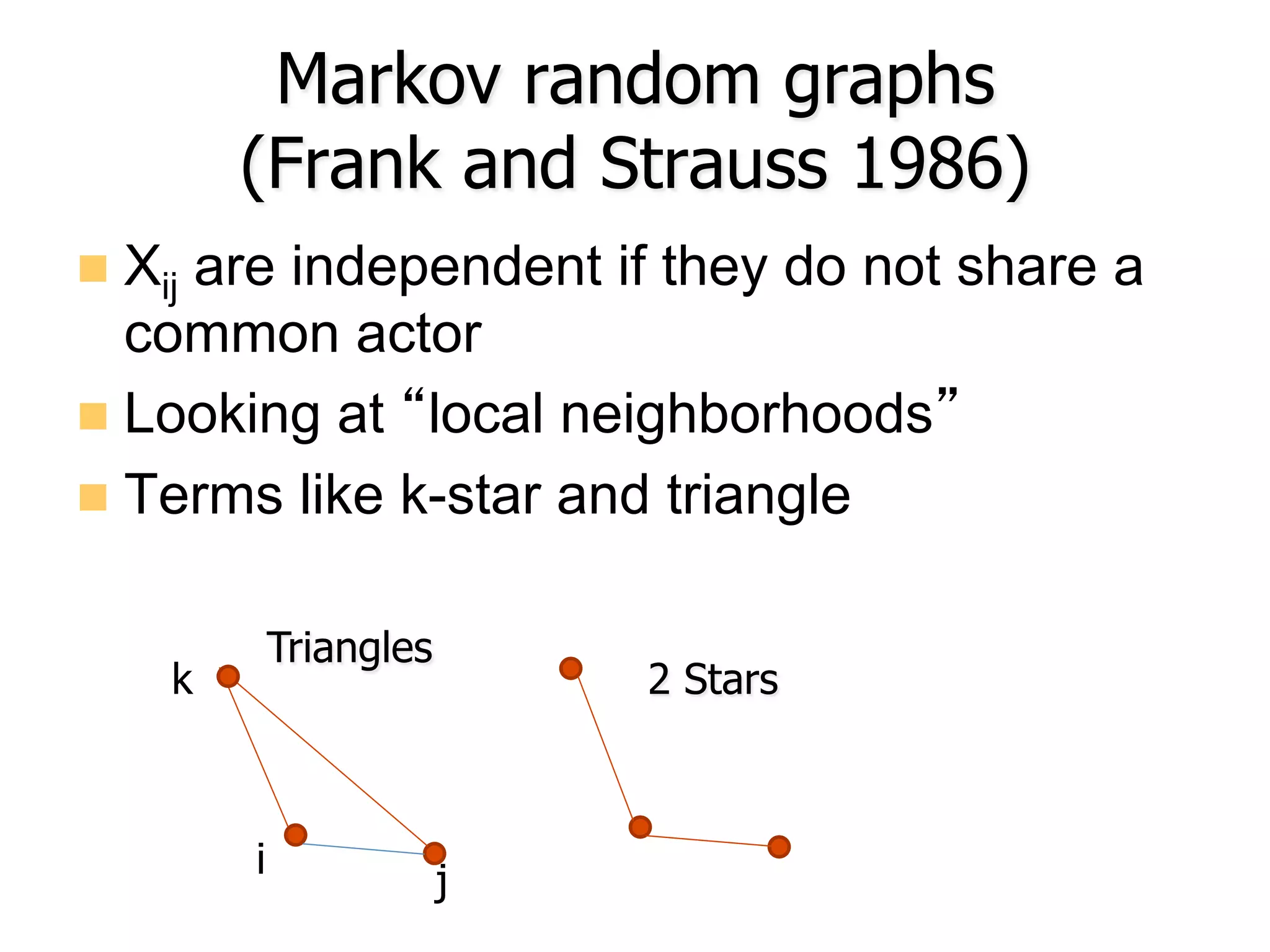 Markov random graphs
(Frank and Strauss 1986)
n  Xij are independent if they do not share a
common actor
n  Looking at “local neighborhoods”
n  Terms like k-star and triangle
2 Stars
Triangles
i j
k
 
