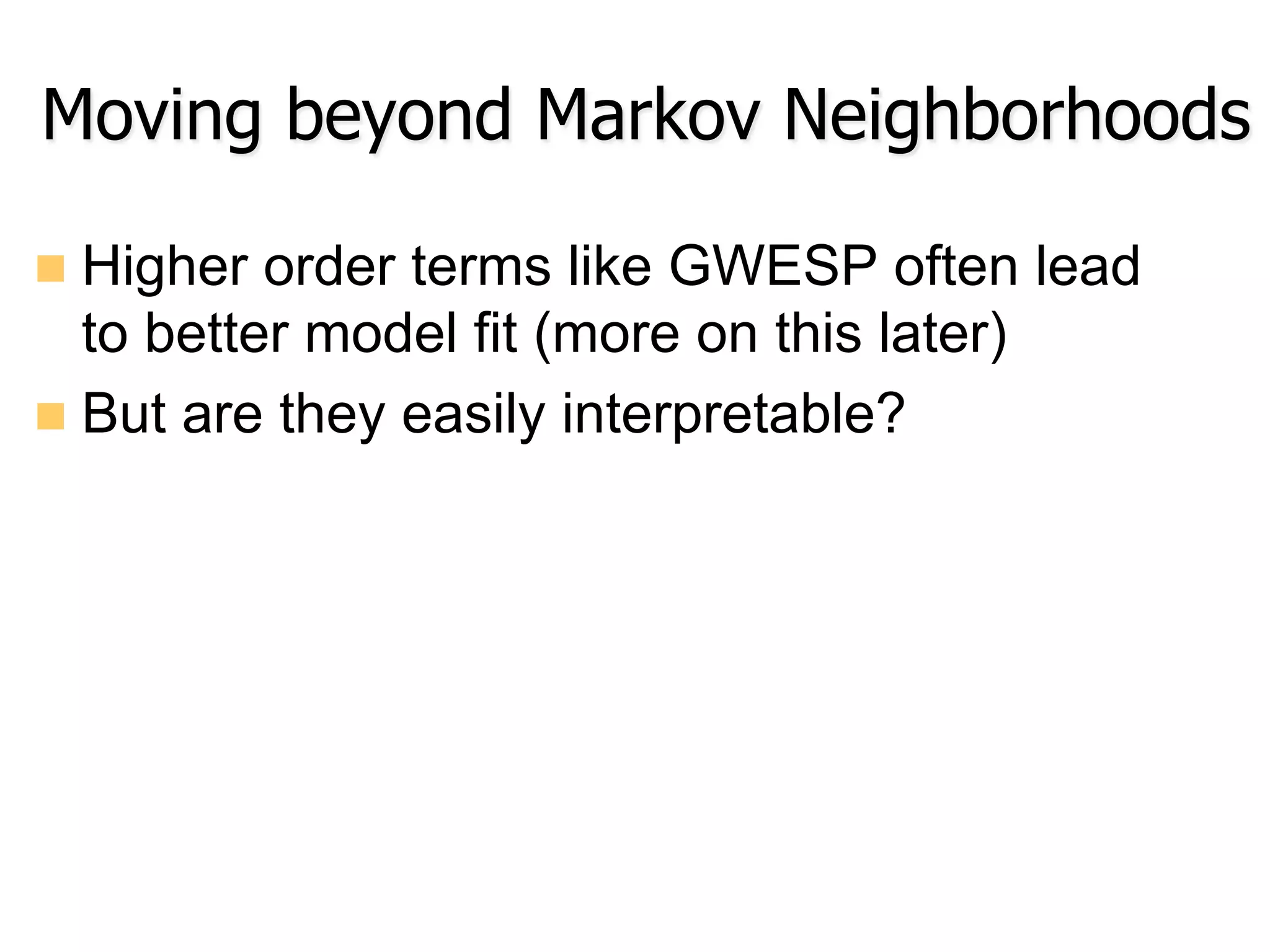 n  Higher order terms like GWESP often lead
to better model fit (more on this later)
n  But are they easily interpretable?
Moving beyond Markov Neighborhoods
 