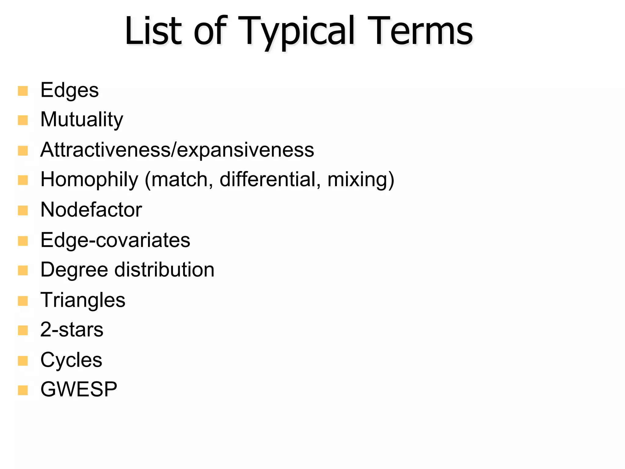 List of Typical Terms
n  Edges
n  Mutuality
n  Attractiveness/expansiveness
n  Homophily (match, differential, mixing)
n  Nodefactor
n  Edge-covariates
n  Degree distribution
n  Triangles
n  2-stars
n  Cycles
n  GWESP
 