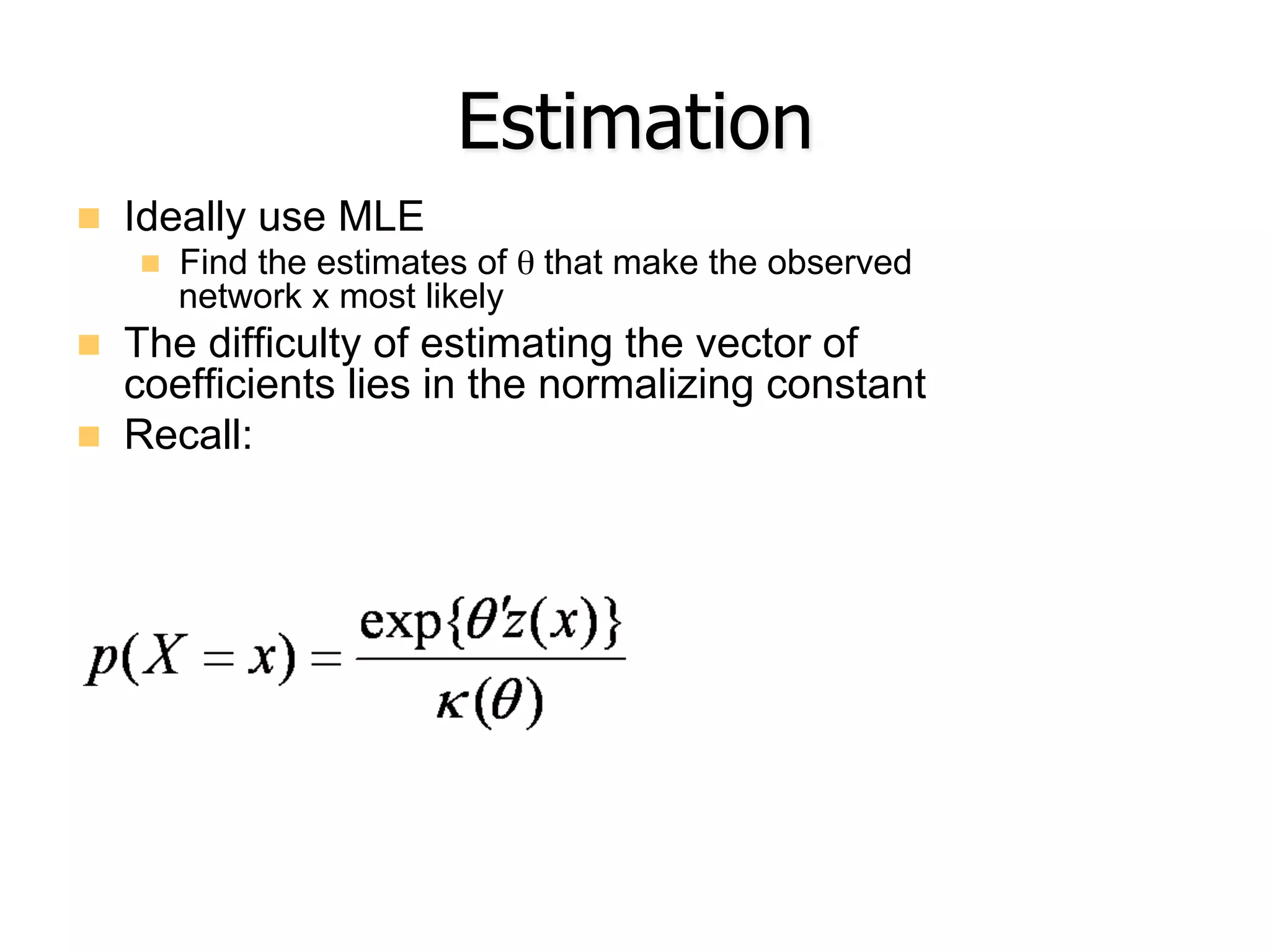 Estimation
n  Ideally use MLE
n  Find the estimates of θ that make the observed
network x most likely
n  The difficulty of estimating the vector of
coefficients lies in the normalizing constant
n  Recall:
 