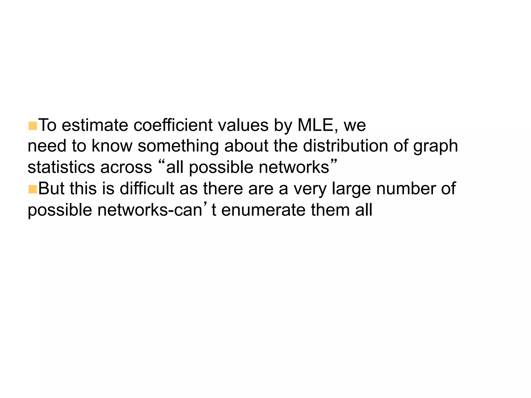 n To estimate coefficient values by MLE, we
need to know something about the distribution of graph
statistics across “all possible networks”
n But this is difficult as there are a very large number of
possible networks-can’t enumerate them all
 