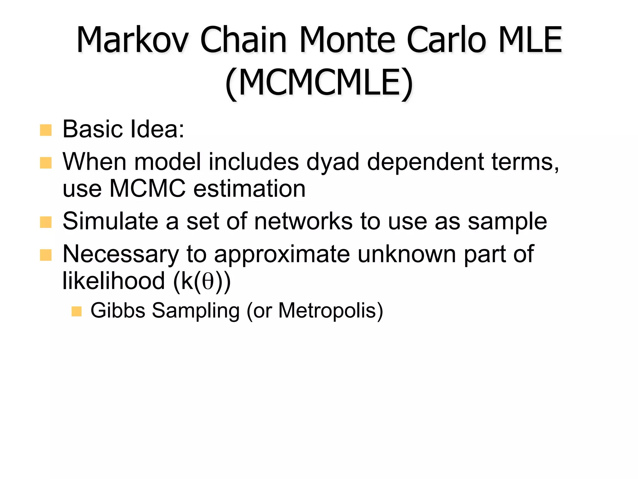 Markov Chain Monte Carlo MLE
(MCMCMLE)
n  Basic Idea:
n  When model includes dyad dependent terms,
use MCMC estimation
n  Simulate a set of networks to use as sample
n  Necessary to approximate unknown part of
likelihood (k(θ))
n  Gibbs Sampling (or Metropolis)
 