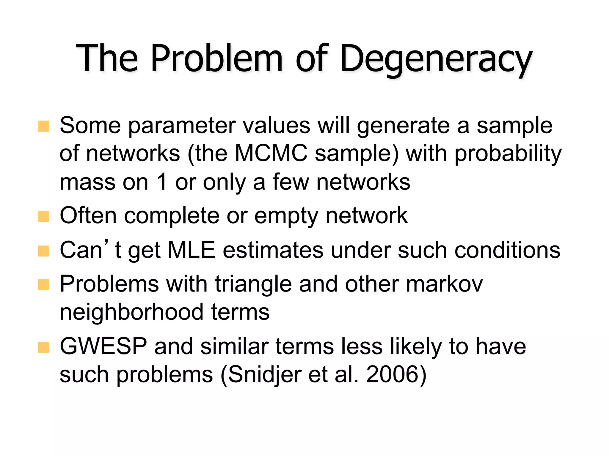 The Problem of Degeneracy
n  Some parameter values will generate a sample
of networks (the MCMC sample) with probability
mass on 1 or only a few networks
n  Often complete or empty network
n  Can’t get MLE estimates under such conditions
n  Problems with triangle and other markov
neighborhood terms
n  GWESP and similar terms less likely to have
such problems (Snidjer et al. 2006)
 