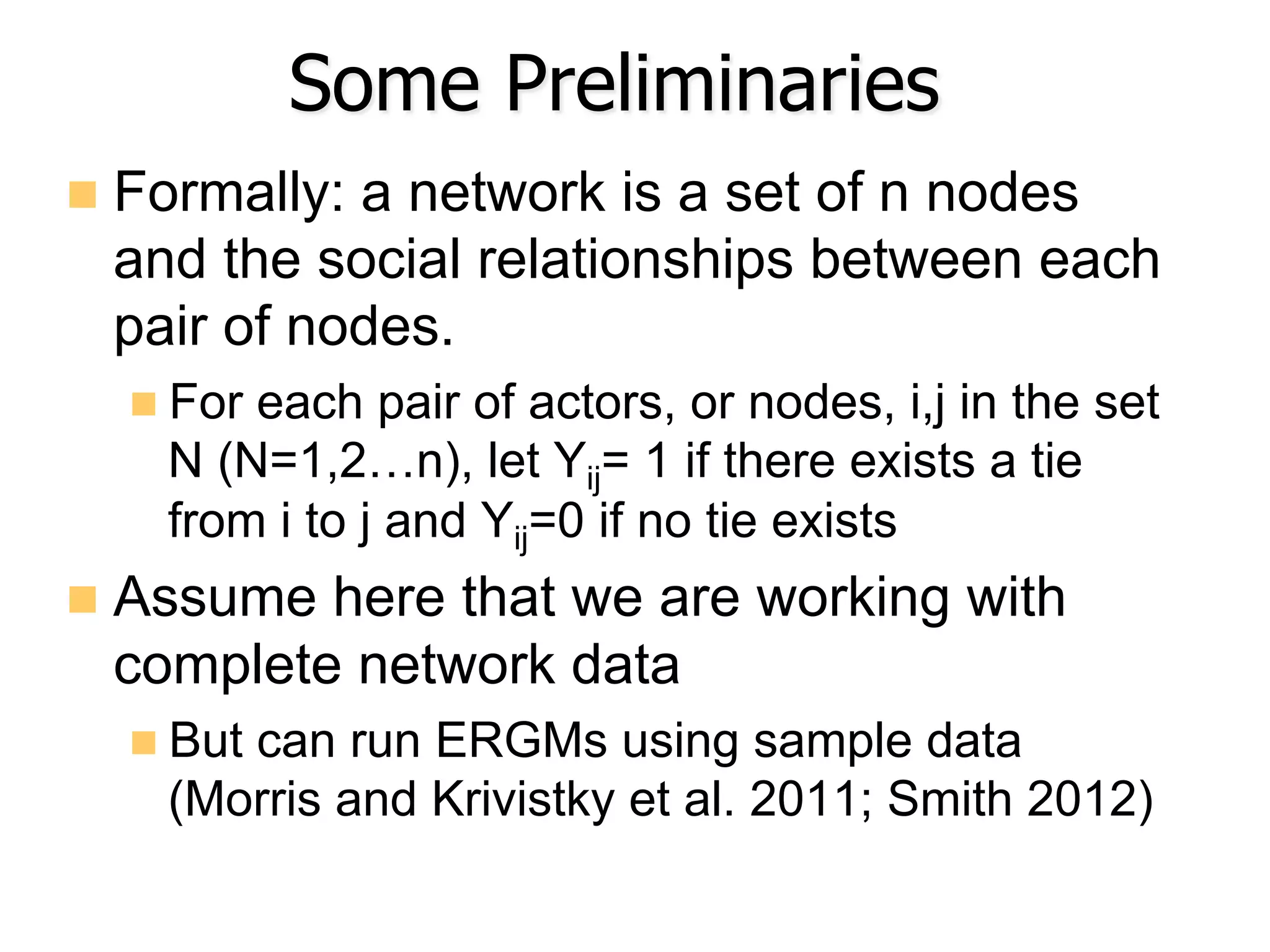 Some Preliminaries
n  Formally: a network is a set of n nodes
and the social relationships between each
pair of nodes.
n For each pair of actors, or nodes, i,j in the set
N (N=1,2…n), let Yij= 1 if there exists a tie
from i to j and Yij=0 if no tie exists
n  Assume here that we are working with
complete network data
n But can run ERGMs using sample data
(Morris and Krivistky et al. 2011; Smith 2012)
 