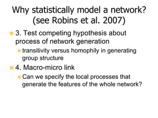 Why statistically model a network?
(see Robins et al. 2007)
n  3. Test competing hypothesis about
process of network generation
n transitivity versus homophily in generating
group structure
n  4. Macro-micro link
n Can we specify the local processes that
generate the features of the whole network?
 