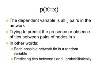 p(X=x)
n  The dependent variable is all ij pairs in the
network
n  Trying to predict the presence or absence
of ties between pairs of nodes in x
n  In other words:
n Each possible network tie is a random
variable
n Predicting ties between i and j probabilistically
 