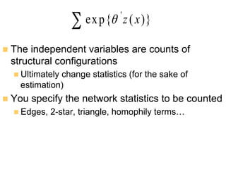 n  The independent variables are counts of
structural configurations
n Ultimately change statistics (for the sake of
estimation)
n  You specify the network statistics to be counted
n Edges, 2-star, triangle, homophily terms…
∑ )}(exp{ '
xzθ
 