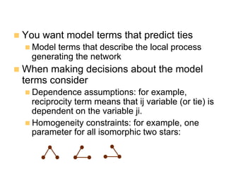 n  You want model terms that predict ties
n Model terms that describe the local process
generating the network
n  When making decisions about the model
terms consider
n Dependence assumptions: for example,
reciprocity term means that ij variable (or tie) is
dependent on the variable ji.
n Homogeneity constraints: for example, one
parameter for all isomorphic two stars:
 
