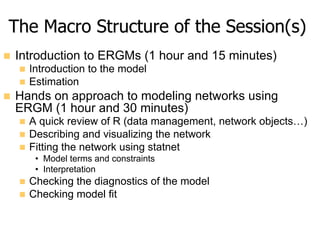 The Macro Structure of the Session(s)
n  Introduction to ERGMs (1 hour and 15 minutes)
n  Introduction to the model
n  ...