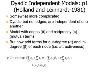 Dyadic Independent Models: p1
(Holland and Leinhardt-1981)
n  Somewhat more complicated
n  Dyads, but not edges, are independent of one
another
n  Model with edges (θ) and reciprocity (ρ)
(mutual) terms
n  But now add terms for out-degree (α) and in-
degree (β) of each node (i.e. attractiveness)
),,,(
)exp()(
,,
βαρθ
ρβαθ
k
xxxxxxXp
ji
jiijj
j
ji
i
i
ji
ij ∑∑∑∑ +++== ++
 