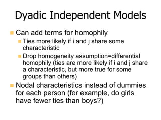 Dyadic Independent Models
n  Can add terms for homophily
n Ties more likely if i and j share some
characteristic
n Drop homogeneity assumption=differential
homophily (ties are more likely if i and j share
a characteristic, but more true for some
groups than others)
n  Nodal characteristics instead of dummies
for each person (for example, do girls
have fewer ties than boys?)
 