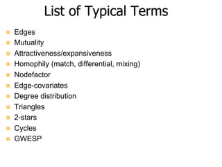 List of Typical Terms
n  Edges
n  Mutuality
n  Attractiveness/expansiveness
n  Homophily (match, differential, mixing)
n  Nodefactor
n  Edge-covariates
n  Degree distribution
n  Triangles
n  2-stars
n  Cycles
n  GWESP
 