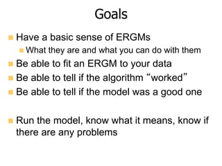 Goals
n  Have a basic sense of ERGMs
n What they are and what you can do with them
n  Be able to fit an ERGM to your da...