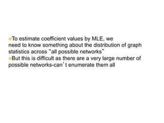 n To estimate coefficient values by MLE, we
need to know something about the distribution of graph
statistics across “all possible networks”
n But this is difficult as there are a very large number of
possible networks-can’t enumerate them all
 