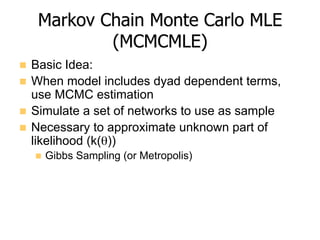 Markov Chain Monte Carlo MLE
(MCMCMLE)
n  Basic Idea:
n  When model includes dyad dependent terms,
use MCMC estimation
n  Simulate a set of networks to use as sample
n  Necessary to approximate unknown part of
likelihood (k(θ))
n  Gibbs Sampling (or Metropolis)
 