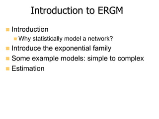 Introduction to ERGM
n  Introduction
n Why statistically model a network?
n  Introduce the exponential family
n  Some example models: simple to complex
n  Estimation
 