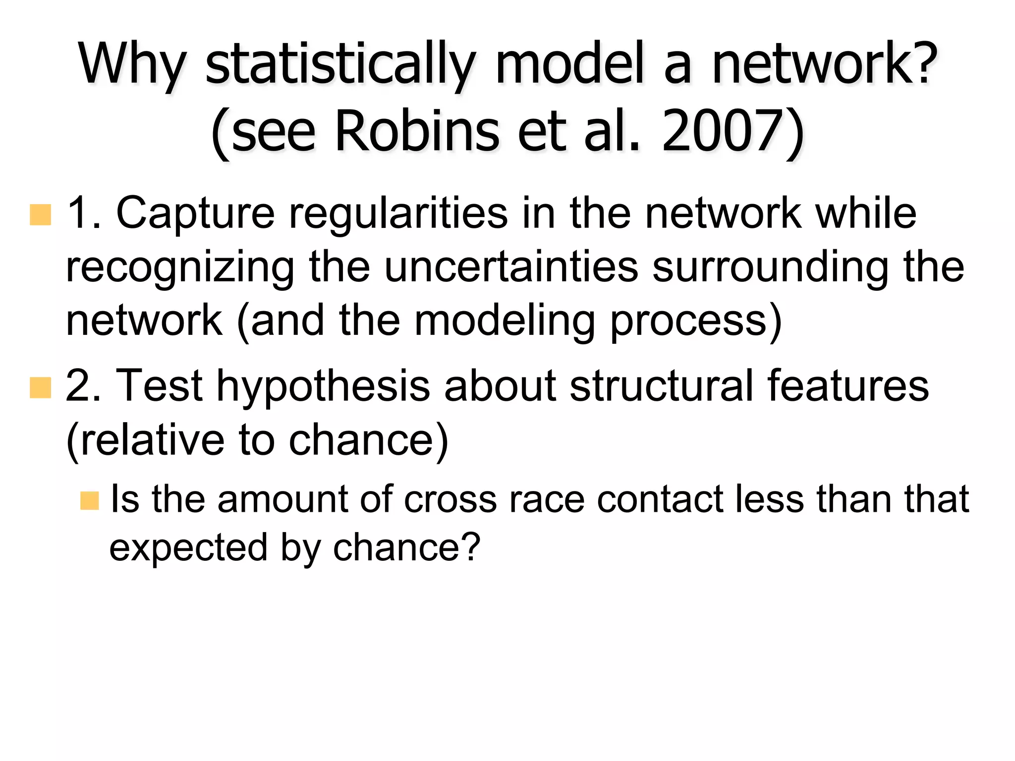 Why statistically model a network?
(see Robins et al. 2007)
n  1. Capture regularities in the network while
recognizing the uncertainties surrounding the
network (and the modeling process)
n  2. Test hypothesis about structural features
(relative to chance)
n Is the amount of cross race contact less than that
expected by chance?
 