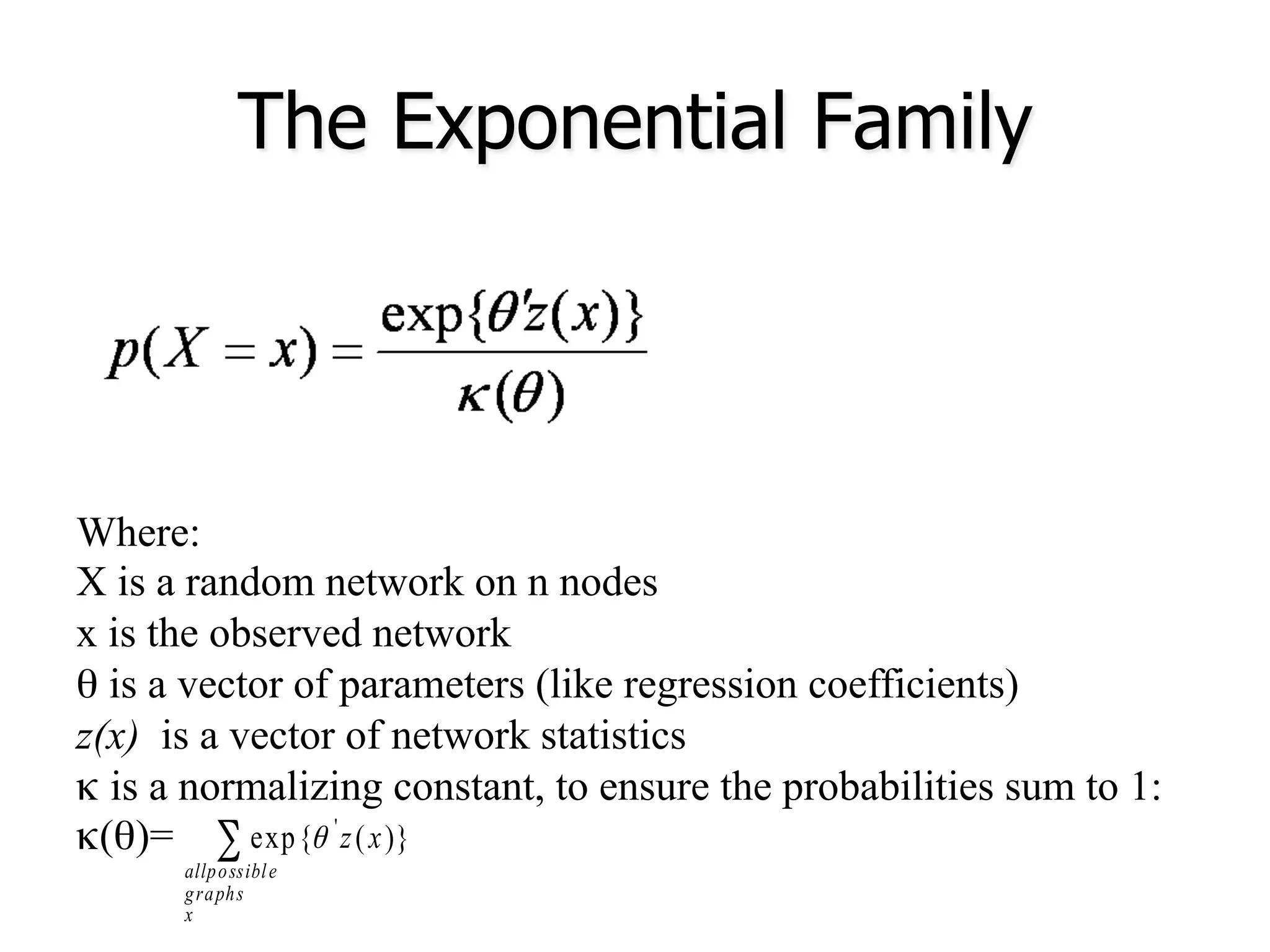 The Exponential Family
Where:
X is a random network on n nodes
x is the observed network
θ is a vector of parameters (like regression coefficients)
z(x) is a vector of network statistics
κ is a normalizing constant, to ensure the probabilities sum to 1:
κ (θ)= ∑
x
graphs
eallpossibl
xz )}(exp{ '
θ
 