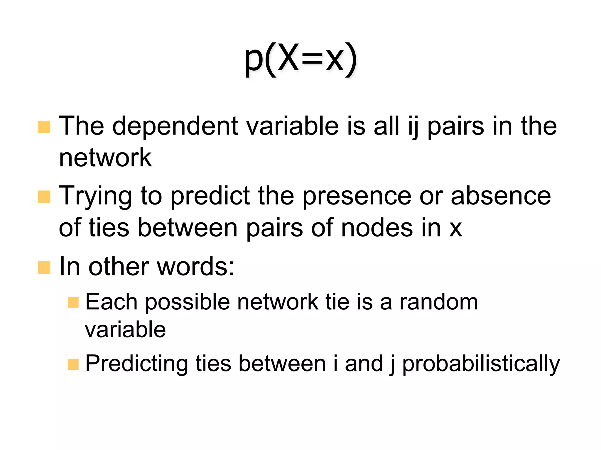 p(X=x)
n  The dependent variable is all ij pairs in the
network
n  Trying to predict the presence or absence
of ties between pairs of nodes in x
n  In other words:
n Each possible network tie is a random
variable
n Predicting ties between i and j probabilistically
 