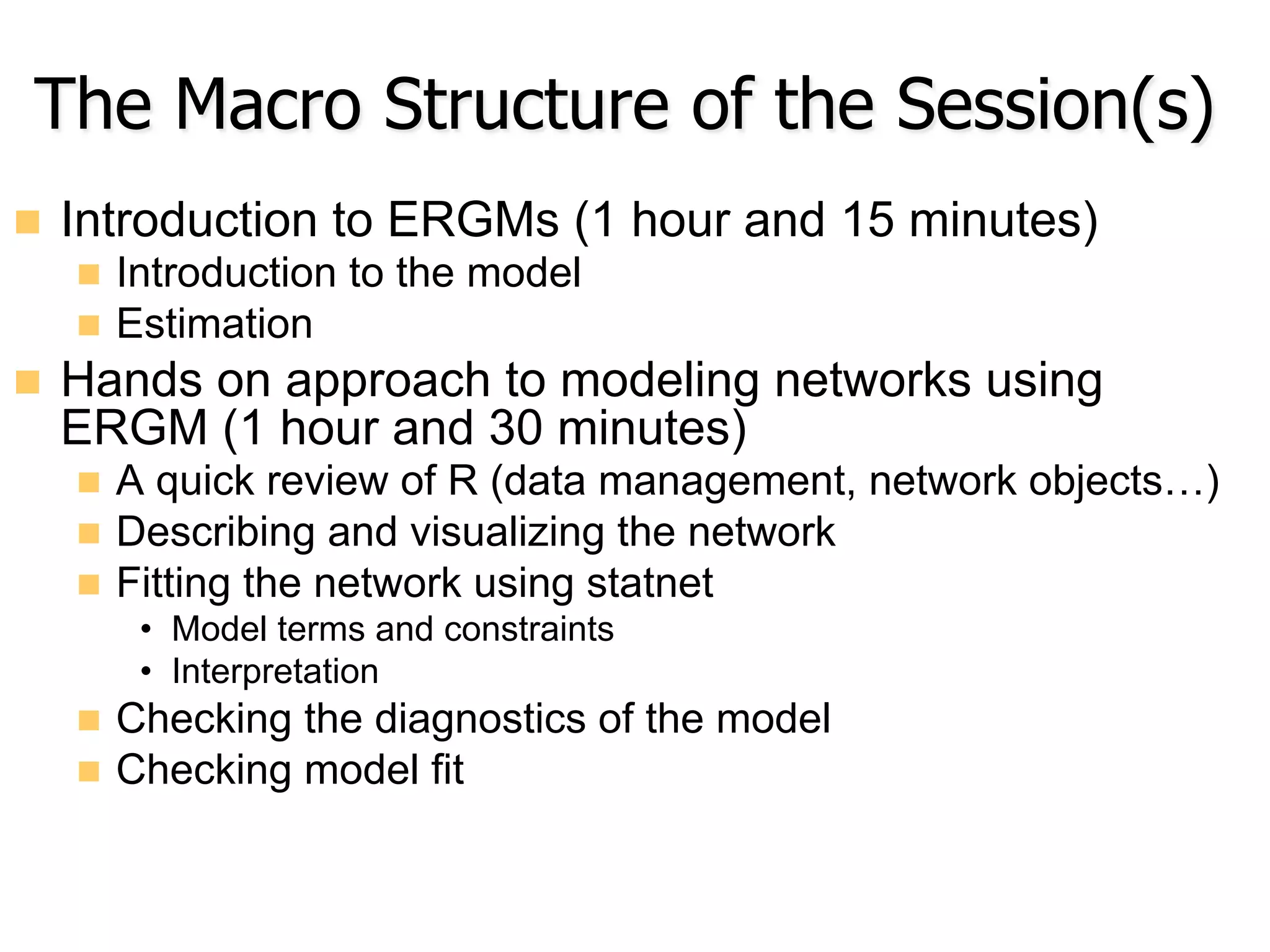 The Macro Structure of the Session(s)
n  Introduction to ERGMs (1 hour and 15 minutes)
n  Introduction to the model
n  Estimation
n  Hands on approach to modeling networks using
ERGM (1 hour and 30 minutes)
n  A quick review of R (data management, network objects…)
n  Describing and visualizing the network
n  Fitting the network using statnet
•  Model terms and constraints
•  Interpretation
n  Checking the diagnostics of the model
n  Checking model fit
 