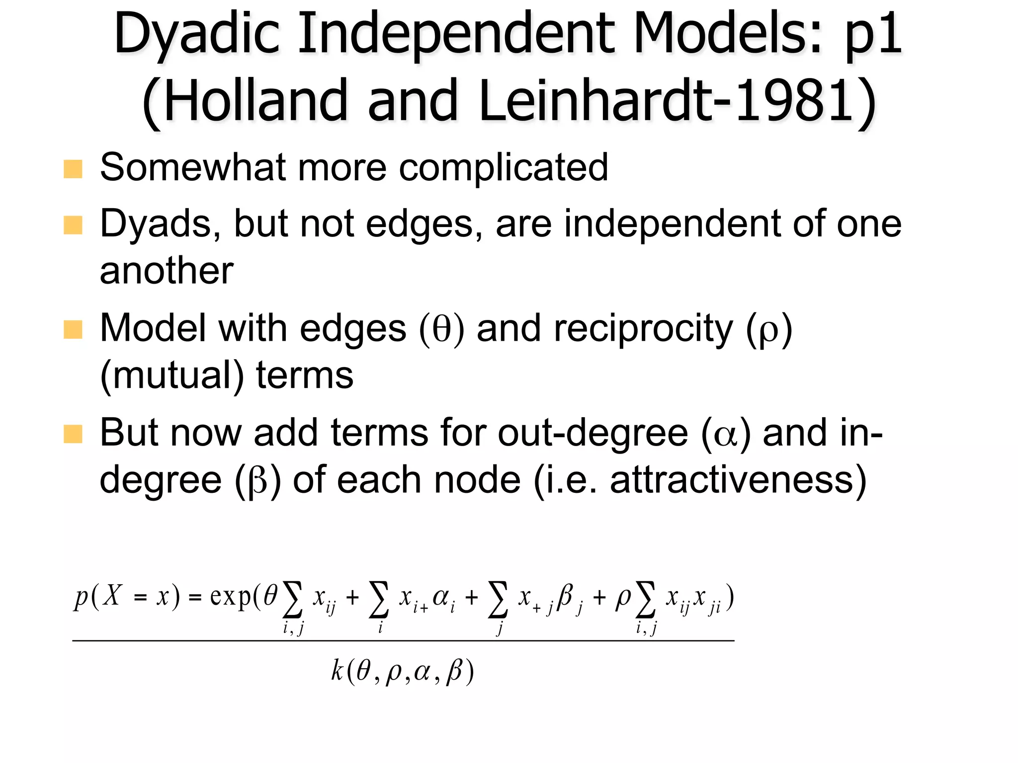 Dyadic Independent Models: p1
(Holland and Leinhardt-1981)
n  Somewhat more complicated
n  Dyads, but not edges, are independent of one
another
n  Model with edges (θ) and reciprocity (ρ)
(mutual) terms
n  But now add terms for out-degree (α) and in-
degree (β) of each node (i.e. attractiveness)
),,,(
)exp()(
,,
βαρθ
ρβαθ
k
xxxxxxXp
ji
jiijj
j
ji
i
i
ji
ij ∑∑∑∑ +++== ++
 