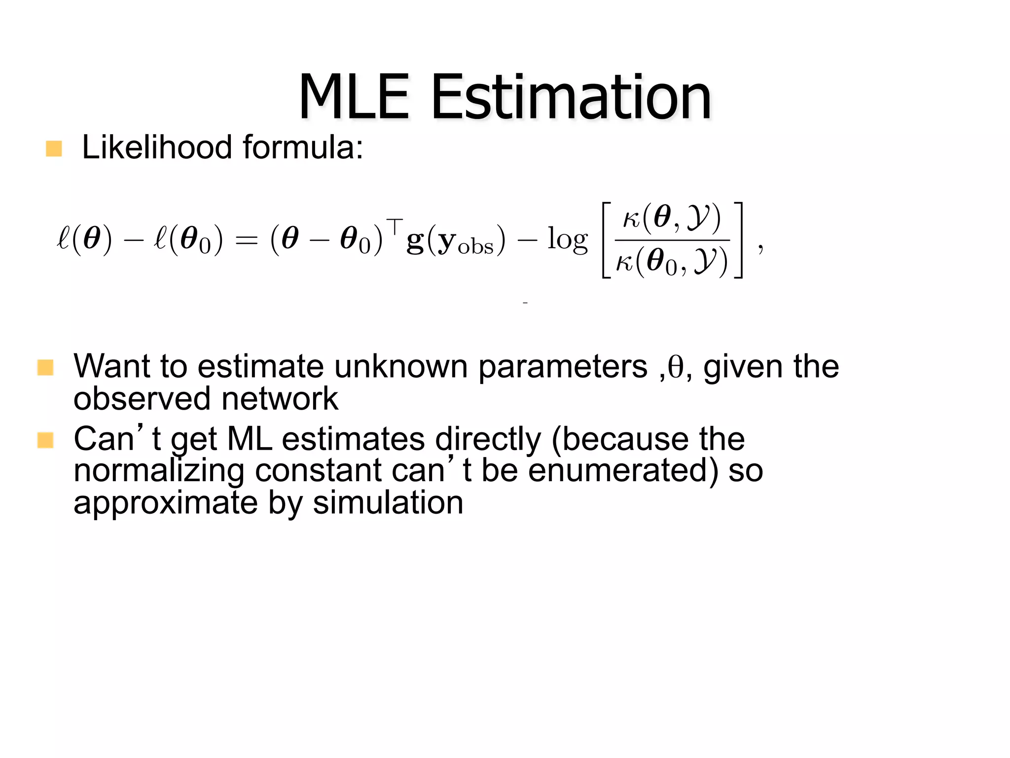 MLE Estimation
n  Likelihood formula:
n  Want to estimate unknown parameters ,θ, given the
observed network
n  Can’t get ML estimates directly (because the
normalizing constant can’t be enumerated) so
approximate by simulation
Journal of Statistical Software
aximize `(✓) directly, we will consider instead the log-ratio of likelihood v
`(✓) `(✓0) = (✓ ✓0)>
g(yobs) log

(✓, Y)
(✓0, Y)
,
arbitrarily chosen parameter vector. [Note: Previously in this article, we
the term “coe cient” in situations in which either “coe cient” or “param
ally be correct. To be precise, a coe cient in this context is a speciﬁc
namely, one that is multiplied by a statistic as in this case or in the
enerally. In this section, we may use the terms “parameter” and “coe
y.]
ation of ratios of normalizing constants such as the one in expression (
well-studied problem (Meng and Wong 1996; Gelman and Meng 1998).
xploit in the ergm function is due to Geyer and Thompson (1992) and m
llows: Starting from Equations 1 and 2, a bit of algebra reveals that
(✓, Y) n
>
o
 